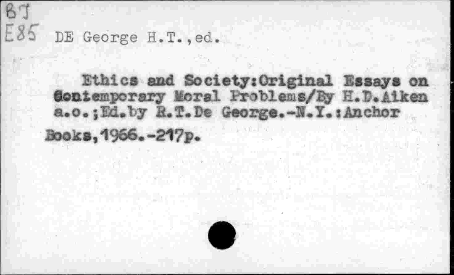 ﻿61
EK DE George H.T.,ed.
Ethics and Society:Original Essays on Contemporary Moral Problems/By E.D. Aiken a.o.;Ed.ly B.T.De George.-N.I.jAnchor
Books, "1966. -217p.